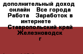 дополнительный доход  онлайн - Все города Работа » Заработок в интернете   . Ставропольский край,Железноводск г.